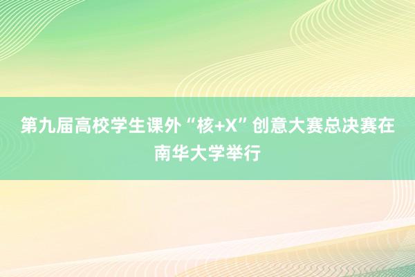 第九届高校学生课外“核+X”创意大赛总决赛在南华大学举行