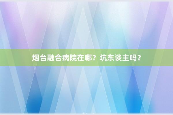 烟台融合病院在哪？坑东谈主吗？