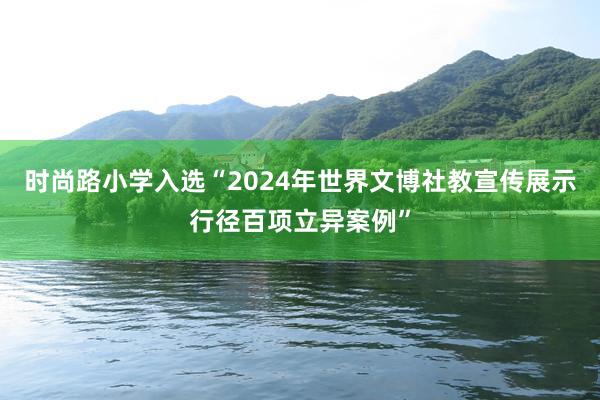 时尚路小学入选“2024年世界文博社教宣传展示行径百项立异案例”