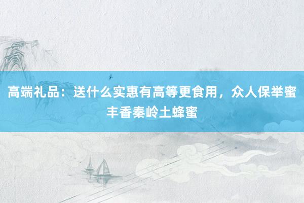 高端礼品：送什么实惠有高等更食用，众人保举蜜丰香秦岭土蜂蜜