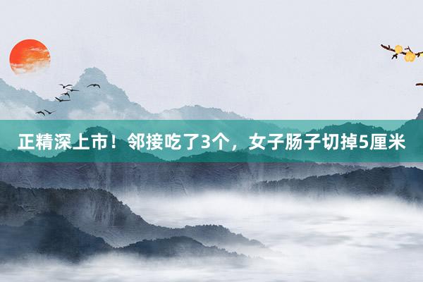 正精深上市！邻接吃了3个，女子肠子切掉5厘米