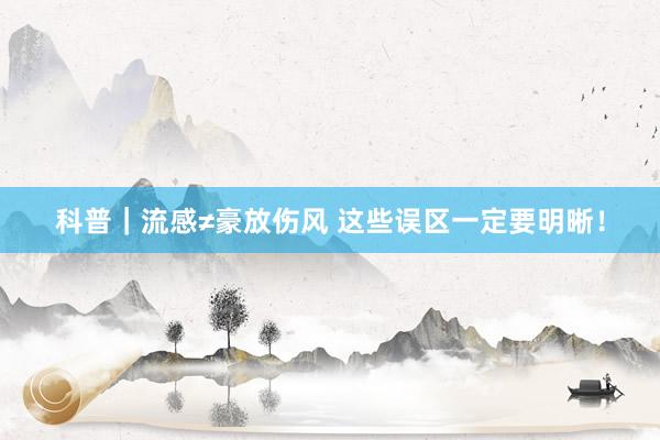 科普｜流感≠豪放伤风 这些误区一定要明晰！