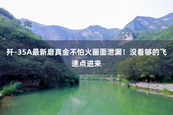歼-35A最新磨真金不怕火画面泄漏！没看够的飞速点进来