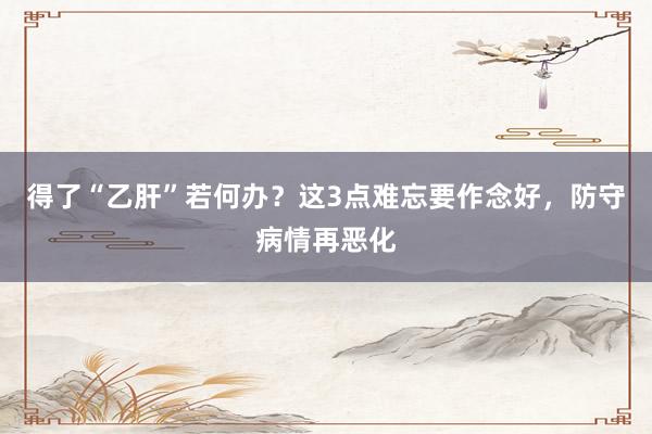 得了“乙肝”若何办？这3点难忘要作念好，防守病情再恶化