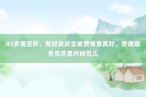 45岁萧亚轩，帮好友庆生被赞情景真好，穿通顺夹克尽显对峙范儿