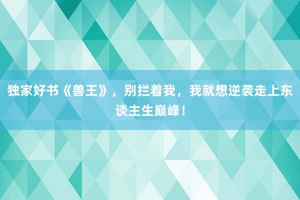 独家好书《兽王》，别拦着我，我就想逆袭走上东谈主生巅峰！