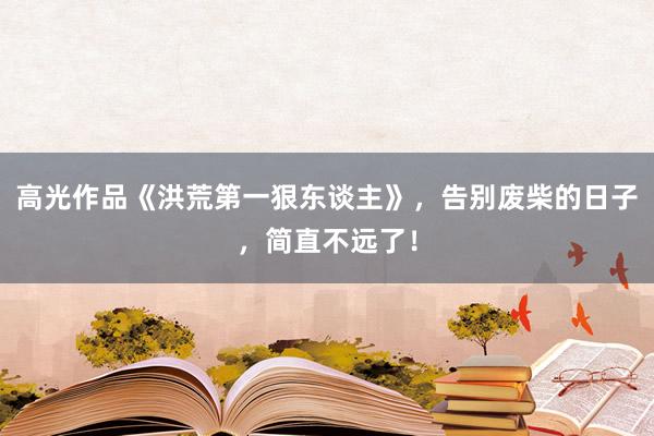 高光作品《洪荒第一狠东谈主》，告别废柴的日子，简直不远了！