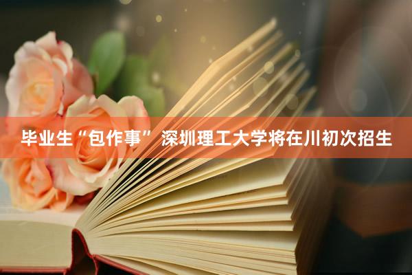 毕业生“包作事” 深圳理工大学将在川初次招生
