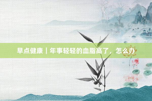 早点健康｜年事轻轻的血脂高了，怎么办