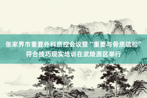 张家界市重要外科质控会议暨“重要与骨质疏松”符合技巧现实培训在武陵源区举行