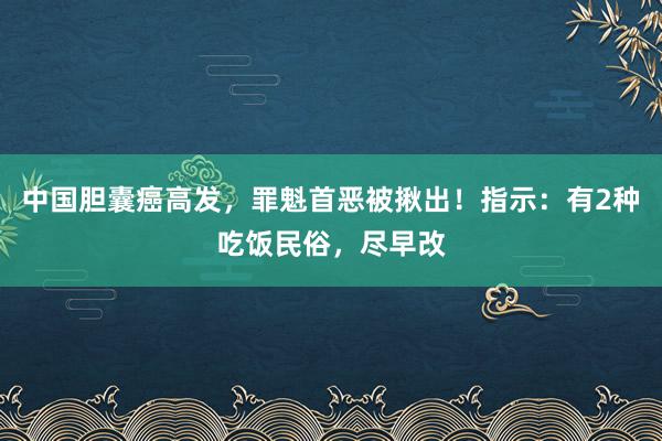 中国胆囊癌高发，罪魁首恶被揪出！指示：有2种吃饭民俗，尽早改