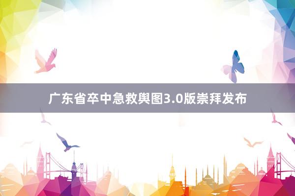 广东省卒中急救舆图3.0版崇拜发布