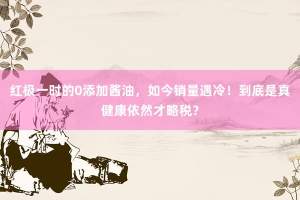 红极一时的0添加酱油，如今销量遇冷！到底是真健康依然才略税？
