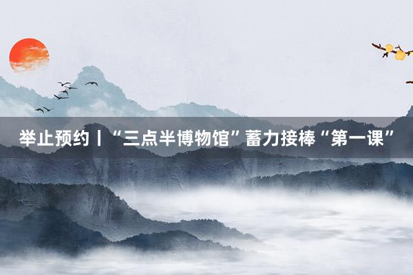 举止预约丨“三点半博物馆”蓄力接棒“第一课”