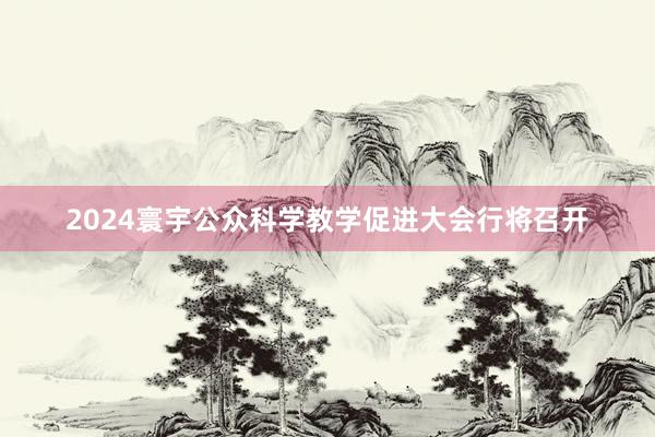 2024寰宇公众科学教学促进大会行将召开