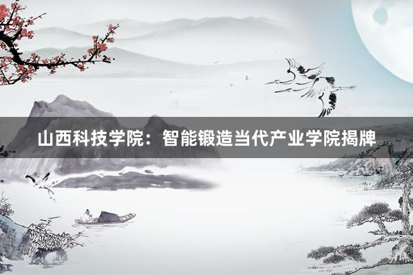 山西科技学院：智能锻造当代产业学院揭牌