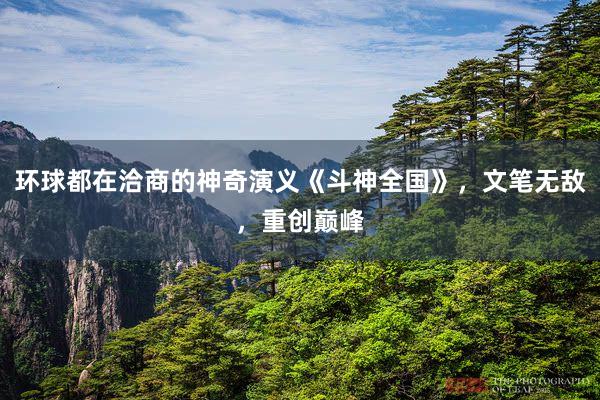 环球都在洽商的神奇演义《斗神全国》，文笔无敌，重创巅峰
