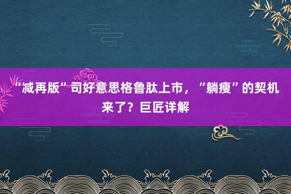 “减再版”司好意思格鲁肽上市，“躺瘦”的契机来了？巨匠详解