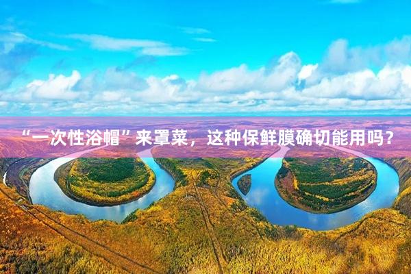 “一次性浴帽”来罩菜，这种保鲜膜确切能用吗？