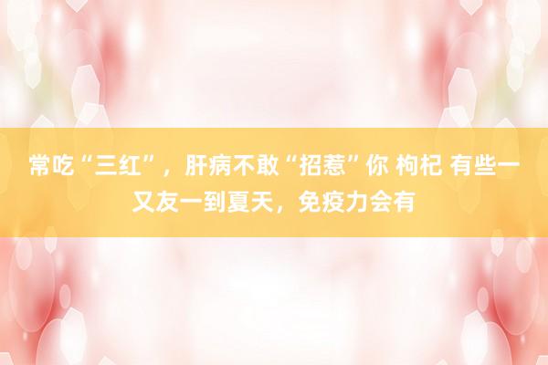 常吃“三红”，肝病不敢“招惹”你 枸杞 有些一又友一到夏天，免疫力会有