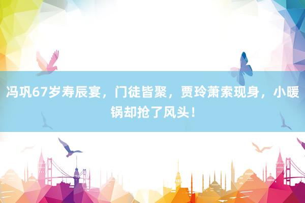 冯巩67岁寿辰宴，门徒皆聚，贾玲萧索现身，小暖锅却抢了风头！