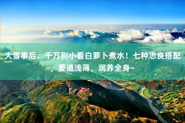 大雪事后，千万别小看白萝卜煮水！七种忠良搭配，要道浅薄，润养全身~