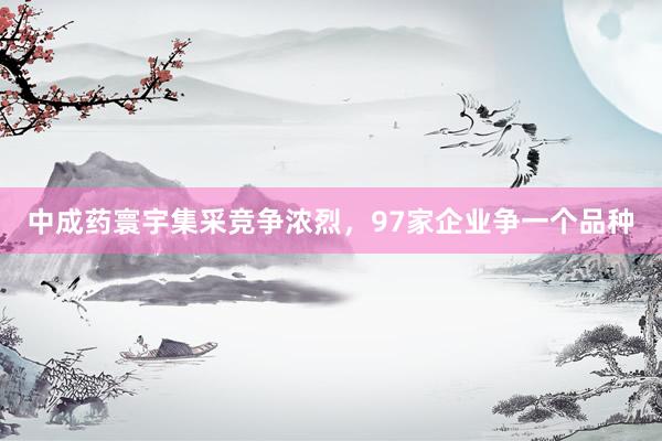 中成药寰宇集采竞争浓烈，97家企业争一个品种