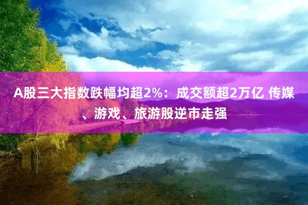 A股三大指数跌幅均超2%：成交额超2万亿 传媒、游戏、旅游股逆市走强