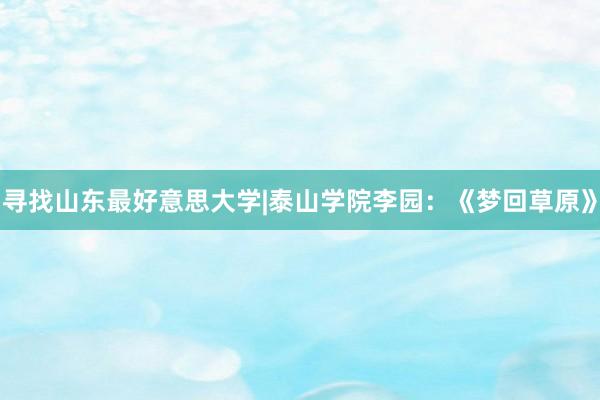 寻找山东最好意思大学|泰山学院李园：《梦回草原》